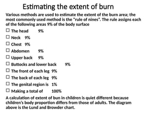 Estimating the extent of burn
Various methods are used to estimate the extent of the burn area; the
most commonly used method is the “rule of nines”. The rule assigns each
of the following areas 9% of the body surface
 The head 9%
 Neck 9%
 Chest 9%
 Abdomen 9%
 Upper back 9%
 Buttocks and lower back 9%
 The front of each leg 9%
 The back of each leg 9%
 The genital region is 1%
 Making a total of 100%
A calculation of extent of bun in children is quiet different because
children’s body proportion differs from those of adults. The diagram
above is the Lund and Browder chart.
 