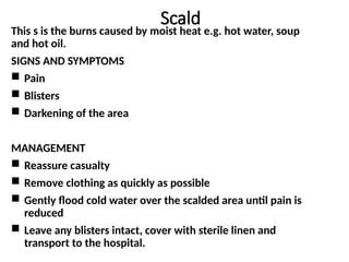 Scald
This s is the burns caused by moist heat e.g. hot water, soup
and hot oil.
SIGNS AND SYMPTOMS
 Pain
 Blisters
 Darkening of the area
MANAGEMENT
 Reassure casualty
 Remove clothing as quickly as possible
 Gently flood cold water over the scalded area until pain is
reduced
 Leave any blisters intact, cover with sterile linen and
transport to the hospital.
 