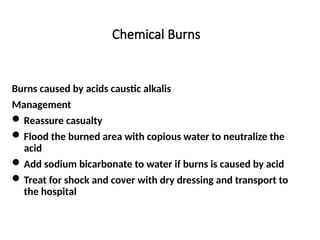 Chemical Burns
Burns caused by acids caustic alkalis
Management
Reassure casualty
Flood the burned area with copious water to neutralize the
acid
Add sodium bicarbonate to water if burns is caused by acid
Treat for shock and cover with dry dressing and transport to
the hospital
 