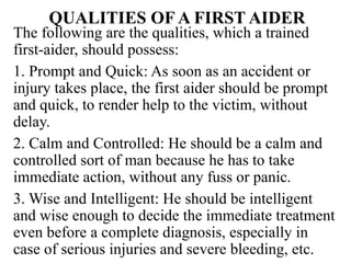 QUALITIES OF A FIRST AIDER
The following are the qualities, which a trained
first-aider, should possess:
1. Prompt and Quick: As soon as an accident or
injury takes place, the first aider should be prompt
and quick, to render help to the victim, without
delay.
2. Calm and Controlled: He should be a calm and
controlled sort of man because he has to take
immediate action, without any fuss or panic.
3. Wise and Intelligent: He should be intelligent
and wise enough to decide the immediate treatment
even before a complete diagnosis, especially in
case of serious injuries and severe bleeding, etc.
 