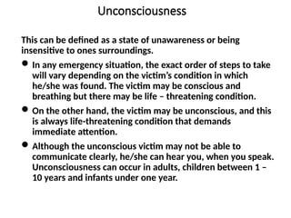 Unconsciousness
This can be defined as a state of unawareness or being
insensitive to ones surroundings.
In any emergency situation, the exact order of steps to take
will vary depending on the victim’s condition in which
he/she was found. The victim may be conscious and
breathing but there may be life – threatening condition.
On the other hand, the victim may be unconscious, and this
is always life-threatening condition that demands
immediate attention.
Although the unconscious victim may not be able to
communicate clearly, he/she can hear you, when you speak.
Unconsciousness can occur in adults, children between 1 –
10 years and infants under one year.
 
