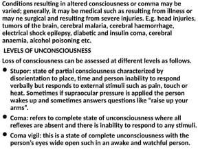 Conditions resulting in altered consciousness or comma may be
varied; generally, it may be medical such as resulting from illness or
may ne surgical and resulting from severe injuries. E.g. head injuries,
tumors of the brain, cerebral malaria, cerebral haemorrhage,
electrical shock epilepsy, diabetic and insulin coma, cerebral
anaemia, alcohol poisoning etc.
LEVELS OF UNCONSCIOUSNESS
Loss of consciousness can be assessed at different levels as follows.
 Stupor: state of partial consciousness characterized by
disorientation to place, time and person inability to respond
verbally but responds to external stimuli such as pain, touch or
heat. Sometimes if supraocular pressure is applied the person
wakes up and sometimes answers questions like “raise up your
arms”.
 Coma: refers to complete state of unconsciousness where all
reflexes are absent and there is inability to respond to any stimuli.
 Coma vigil: this is a state of complete unconsciousness with the
person’s eyes wide open such in an awake and watchful person.
 