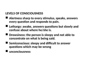 LEVELS OF CONSCIOUSNESS
 Alertness sharp to every stimulus, speaks, answers
every question and responds to pain.
 Lethargy: awake, answers questions but slowly and
confuse about where he/she is.
 Drowsiness: the person is sleepy and not able to
concentrate on what is being said.
 Semiconscious: sleepy and difficult to answer
questions which may be wrong
 unconciousness
 