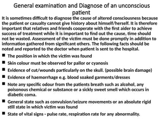 General examination and Diagnose of an unconscious
patient
It is sometimes difficult to diagnose the cause of altered consciousness because
the patient or casualty cannot give history about himself/herself. It is therefore
important that relatives and friends cooperate with the first aider to achieve
success of treatment while it is important to find out the cause, time should
not be wasted. Assessment of the victim must be done promptly in addition to
information gathered from significant others. The following facts should be
noted and reported to the doctor when patient is sent to the hospital.
 The position in which the victim was found
 Skin colour must be observed for pallor or cyanosis
 Evidence of cut/wounds particularly on the skull. (possible brain damage)
 Evidence of haemorrhage e.g. blood soaked garments/dresses
 Note any specific odour from the patients breath such as alcohol, any
poisonous chemical or substance or a sickly sweet smell which occurs in
diabetic coma.
 General state such as convulsion/seizure movements or an absolute rigid
still state in which victim was found
 State of vital signs - pulse rate, respiration rate for any abnormality.
 