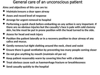 General care of an unconscious patient
Aims and objectives of this care are to:
 Maintain/ensure a clear open airway
 Asses and record level of response
 Arrange for urgent removal to hospital
 Performing a quick check before embarking on any action is very important. If
there are no obvious injuries but the casualty’s face is pale with cold clammy
skin, he/she must be put in prone position with the head turned to the side.
 Assess for head and neck injury
 Position the patient laterally or in a recovery position to clear airway of any
saliva and mucus.
 Gently remove/cut tight clothing around the neck, chest and waist
 Ensure there is good ventilation by preventing too many people coming closer
 Do not give anything by mouth (maintain nil per os)
 Keep patient reasonably warm by covering him/her with a blanket
 Treat obvious cause such as haemorrhage fracture or breathlessness
 Send casualty quickly to the hospital
 