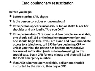 Cardiopulmonary resuscitation
Before you begin
Before starting CPR, check:
Is the person conscious or unconscious?
If the person appears unconscious, tap or shake his or her
shoulder and ask loudly, "Are you OK?"
If the person doesn't respond and two people are available,
one should call 193 or the local emergency number and
one should begin CPR. If you are alone and have immediate
access to a telephone, call 193 before beginning CPR —
unless you think the person has become unresponsive
because of suffocation (such as from drowning). In this
special case, begin CPR for one minute and then call 911 or
the local emergency number.
If an AED is immediately available, deliver one shock if
instructed by the device, then begin CPR.
 