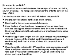 Remember to spell C-A-B
The American Heart Association uses the acronym of CAB — circulation,
airway, breathing — to help people remember the order to perform the
steps of CPR.
Circulation: Restore blood circulation with chest compressions
 Put the person on his or her back on a firm surface.
 Kneel next to the person's neck and shoulders.
 Place the heel of one hand over the centre of the person's chest,
between the nipples. Place your other hand on top of the first hand.
Keep your elbows straight and position your shoulders directly above
your hands.
 Use your upper body weight (not just your arms) as you push straight
down on (compress) the chest at least 2 inches (approximately 5
centimetres). Push hard at a rate of about 100 compressions a
minute.
 If you haven't been trained in CPR, continue chest compressions until
there are signs of movement or until emergency medical personnel
take over. If you have been trained in CPR, go on to checking the
airway and rescue breathing.
 