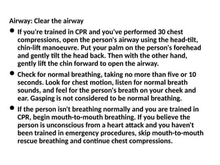 Airway: Clear the airway
If you're trained in CPR and you've performed 30 chest
compressions, open the person's airway using the head-tilt,
chin-lift manoeuvre. Put your palm on the person's forehead
and gently tilt the head back. Then with the other hand,
gently lift the chin forward to open the airway.
Check for normal breathing, taking no more than five or 10
seconds. Look for chest motion, listen for normal breath
sounds, and feel for the person's breath on your cheek and
ear. Gasping is not considered to be normal breathing.
If the person isn't breathing normally and you are trained in
CPR, begin mouth-to-mouth breathing. If you believe the
person is unconscious from a heart attack and you haven't
been trained in emergency procedures, skip mouth-to-mouth
rescue breathing and continue chest compressions.
 