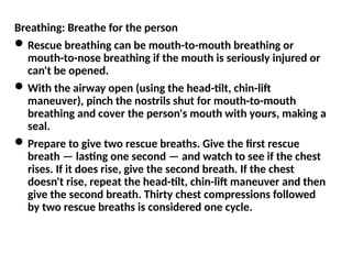 Breathing: Breathe for the person
Rescue breathing can be mouth-to-mouth breathing or
mouth-to-nose breathing if the mouth is seriously injured or
can't be opened.
With the airway open (using the head-tilt, chin-lift
maneuver), pinch the nostrils shut for mouth-to-mouth
breathing and cover the person's mouth with yours, making a
seal.
Prepare to give two rescue breaths. Give the first rescue
breath — lasting one second — and watch to see if the chest
rises. If it does rise, give the second breath. If the chest
doesn't rise, repeat the head-tilt, chin-lift maneuver and then
give the second breath. Thirty chest compressions followed
by two rescue breaths is considered one cycle.
 