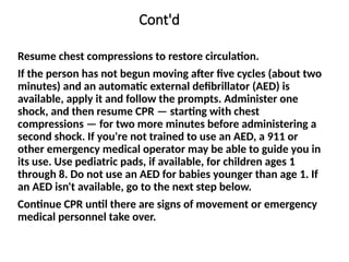 Cont'd
Resume chest compressions to restore circulation.
If the person has not begun moving after five cycles (about two
minutes) and an automatic external defibrillator (AED) is
available, apply it and follow the prompts. Administer one
shock, and then resume CPR — starting with chest
compressions — for two more minutes before administering a
second shock. If you're not trained to use an AED, a 911 or
other emergency medical operator may be able to guide you in
its use. Use pediatric pads, if available, for children ages 1
through 8. Do not use an AED for babies younger than age 1. If
an AED isn't available, go to the next step below.
Continue CPR until there are signs of movement or emergency
medical personnel take over.
 
