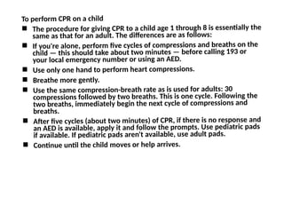 To perform CPR on a child
 The procedure for giving CPR to a child age 1 through 8 is essentially the
same as that for an adult. The differences are as follows:
 If you're alone, perform five cycles of compressions and breaths on the
child — this should take about two minutes — before calling 193 or
your local emergency number or using an AED.
 Use only one hand to perform heart compressions.
 Breathe more gently.
 Use the same compression-breath rate as is used for adults: 30
compressions followed by two breaths. This is one cycle. Following the
two breaths, immediately begin the next cycle of compressions and
breaths.
 After five cycles (about two minutes) of CPR, if there is no response and
an AED is available, apply it and follow the prompts. Use pediatric pads
if available. If pediatric pads aren't available, use adult pads.
 Continue until the child moves or help arrives.
 