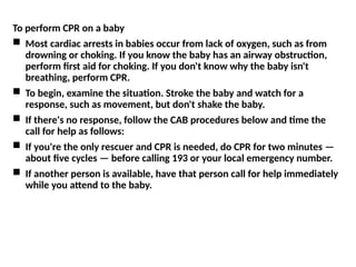 To perform CPR on a baby
 Most cardiac arrests in babies occur from lack of oxygen, such as from
drowning or choking. If you know the baby has an airway obstruction,
perform first aid for choking. If you don't know why the baby isn't
breathing, perform CPR.
 To begin, examine the situation. Stroke the baby and watch for a
response, such as movement, but don't shake the baby.
 If there's no response, follow the CAB procedures below and time the
call for help as follows:
 If you're the only rescuer and CPR is needed, do CPR for two minutes —
about five cycles — before calling 193 or your local emergency number.
 If another person is available, have that person call for help immediately
while you attend to the baby.
 