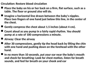 Circulation: Restore blood circulation
 Place the baby on his or her back on a firm, flat surface, such as a
table. The floor or ground also will do.
 Imagine a horizontal line drawn between the baby's nipples.
Place two fingers of one hand just below this line, in the center of
the chest.
 Gently compress the chest about 1.5 inches (about 4 cm).
 Count aloud as you pump in a fairly rapid rhythm. You should
pump at a rate of 100 compressions a minute.
 Airway: Clear the airway
 After 30 compressions, gently tip the head back by lifting the chin
with one hand and pushing down on the forehead with the other
hand.
 In no more than 10 seconds, put your ear near the baby's mouth
and check for breathing: Look for chest motion, listen for breath
sounds, and feel for breath on your cheek and ear
 