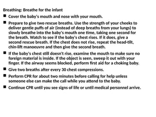 Breathing: Breathe for the infant
 Cover the baby's mouth and nose with your mouth.
 Prepare to give two rescue breaths. Use the strength of your cheeks to
deliver gentle puffs of air (instead of deep breaths from your lungs) to
slowly breathe into the baby's mouth one time, taking one second for
the breath. Watch to see if the baby's chest rises. If it does, give a
second rescue breath. If the chest does not rise, repeat the head-tilt,
chin-lift manoeuvre and then give the second breath.
 If the baby's chest still doesn't rise, examine the mouth to make sure no
foreign material is inside. If the object is seen, sweep it out with your
finger. If the airway seems blocked, perform first aid for a choking baby.
 Give two breaths after every 30 chest compressions.
 Perform CPR for about two minutes before calling for help unless
someone else can make the call while you attend to the baby.
 Continue CPR until you see signs of life or until medical personnel arrive.
 