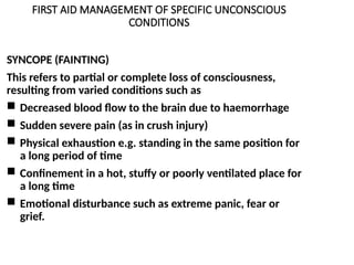 FIRST AID MANAGEMENT OF SPECIFIC UNCONSCIOUS
CONDITIONS
SYNCOPE (FAINTING)
This refers to partial or complete loss of consciousness,
resulting from varied conditions such as
 Decreased blood flow to the brain due to haemorrhage
 Sudden severe pain (as in crush injury)
 Physical exhaustion e.g. standing in the same position for
a long period of time
 Confinement in a hot, stuffy or poorly ventilated place for
a long time
 Emotional disturbance such as extreme panic, fear or
grief.
 