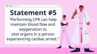 Statement #5
"Performing CPR can help
maintain blood flow and
oxygenation to
vital organs in a person
experiencing cardiac arrest."
 