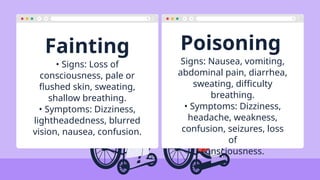 Fainting Poisoning
• Signs: Loss of
consciousness, pale or
flushed skin, sweating,
shallow breathing.
• Symptoms: Dizziness,
lightheadedness, blurred
vision, nausea, confusion.
Signs: Nausea, vomiting,
abdominal pain, diarrhea,
sweating, difficulty
breathing.
• Symptoms: Dizziness,
headache, weakness,
confusion, seizures, loss
of
consciousness.
 