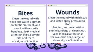 Bites Wounds
Clean the wound with
soap and water, apply an
antibiotic ointment, and
cover it with a sterile
bandage. Seek medical
attention if it's a severe
bite or if there
are signs of infection.
Clean the wound with mild soap
and water, apply pressure to
stop
bleeding, and cover with a
sterile bandage or clean cloth.
Seek medical attention if
the wound is deep, large, or
shows signs of infection.
 