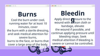 Burns Bleedin
g
Cool the burn under cool,
running water for at least 10
minutes, cover
the burn with a sterile dressing,
and seek medical attention for
severe burns,
burns to the face, or burns that
cover a large area of the body.
Apply direct pressure to the
wound with a clean cloth or
bandage, elevate
the wound if possible, and
continue applying pressure until
bleeding stops. Seek
medical attention if bleeding is
severe or cannot be controlled.
 