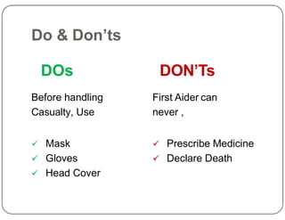 Do & Don’ts
DOs
Before handling
Casualty, Use
DON’Ts
First Aider can
never ,
Casualty, Use
 Mask
 Gloves
 Head Cover
never ,
 Prescribe Medicine
 Declare Death
 