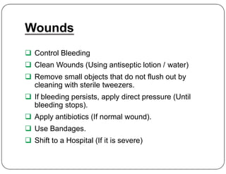 Wounds
 Control Bleeding
 Clean Wounds (Using antiseptic lotion / water)
 Remove small objects that do not flush out by
cleaning with sterile tweezers.
cleaning with sterile tweezers.
 If bleeding persists, apply direct pressure (Until
bleeding stops).
 Apply antibiotics (If normal wound).
 Use Bandages.
 Shift to a Hospital (If it is severe)
 
