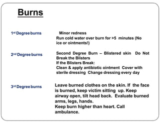 Burns
1st Degreeburns Minor redness
Run cold water over burn for >5 minutes (No
ice or ointments!)
2nd Degreeburns Second Degree Burn – Blistered skin Do Not
Break the Blisters
If the Blisters Break:
3rd Degreeburns Leave burned clothes on the skin. If the face
is burned, keep victim sitting up. Keep
airway open, tilt head back. Evaluate burned
arms, legs, hands.
Keep burn higher than heart. Call
ambulance.
If the Blisters Break:
Clean & apply antibiotic ointment Cover with
sterile dressing Change dressing every day
 