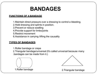 BANDAGES
FUNCTIONS OF A BANDAGE
1.Maintain direct pressure over a dressing to control a bleeding.
2.Hold dressing and splints in position.
3.Prevent or reduce swelling
4.Provide support for limbs/joints
5.Restrict movement
6.Assistance in carrying /lifting the causality
6.Assistance in carrying /lifting the causality
TYPES OF BANDAGES
1.Roller bandage or crepe
2.Triangular bandage/universal (It’s called universal because many
.bandages can be made from it.)
1.Roller bandage 2.Triangular bandage
 