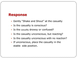 Response
 Gently “Shake and Shout” at the casualty
 Is the casualty is conscious?
 Is the casualty drowsy or confused?
 Is the casualty drowsy or confused?
 Is the casualty unconscious, but reacting?
 Is the casualty unconscious with no reaction?
 If unconscious, place the casualty in the
stable side position.
 
