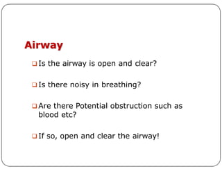 Airway
 Is the airway is open and clear?
 Is there noisy in breathing?
 Is there noisy in breathing?
 Are there Potential obstruction such as
blood etc?
 If so, open and clear the airway!
 