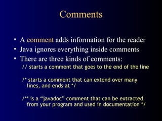Comments A  comment  adds information for the reader Java ignores everything inside comments There are three kinds of comments: // starts a comment that goes to the end of the line /* starts a comment that can extend over many lines, and ends at */ /** is a “javadoc” comment that can be extracted from your program and used in documentation */ 