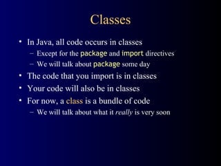 Classes In Java, all code occurs in classes Except for the  package  and  import  directives We will talk about  package  some day The code that you import is in classes Your code will also be in classes For now, a  class  is a bundle of code We will talk about what it  really  is very soon 