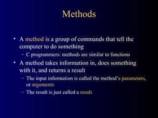 Methods A  method  is a group of commands that tell the computer to do something C programmers: methods are similar to functions A method takes information in, does something with it, and returns a result The input information is called the method’s  parameters , or  arguments The result is just called a  result 