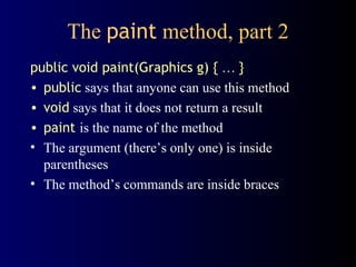The  paint  method, part 2 public void paint(Graphics g) {   …  } public  says that anyone can use this method void  says that it does not return a result paint   is the name of the method The argument (there’s only one) is inside parentheses The method’s commands are inside braces 