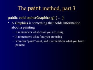 The  paint  method, part 3 public void paint(Graphics g) {   …   } A  Graphics  is something that holds information about a painting It remembers what color you are using It remembers what font you are using You can “paint” on it, and it remembers what you have painted 