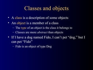 Classes and objects A  class  is a description of some objects An  object  is a member of a class The  type  of an object is the class it belongs to  Classes are more  abstract  than objects If I have a dog named Fido, I can’t pet “dog,” but I can pet “Fido” Fido is an object of type Dog 