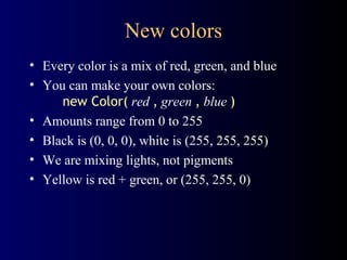 New colors Every color is a mix of red, green, and blue You can make your own colors:   new Color(   red   ,   green   ,   blue   ) Amounts range from 0 to 255 Black is (0, 0, 0), white is (255, 255, 255) We are mixing lights, not pigments Yellow is red + green, or (255, 255, 0) 