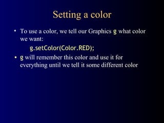 Setting a color To use a color, we tell our Graphics   g   what color we want: g.setColor(Color.RED); g  will remember this color and use it for everything until we tell it some different color 