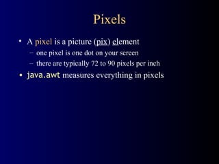 Pixels A  pixel  is a picture ( pix )  el ement one pixel is one dot on your screen there are typically 72 to 90 pixels per inch java.awt  measures everything in pixels 