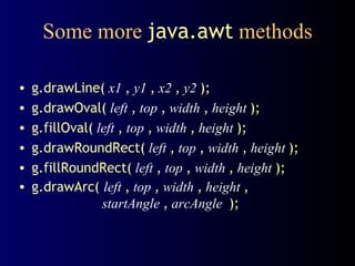 Some more  java.awt  methods g.drawLine(   x1   ,   y1   ,   x2   ,   y2   ); g.drawOval(   left   ,   top   ,   width   ,   height   ); g.fillOval(   left   ,   top   ,   width   ,   height   ); g.drawRoundRect(   left   ,   top   ,   width   ,   height   ); g.fillRoundRect(   left   ,   top   ,   width   ,   height   ); g.drawArc(  left   ,   top   ,   width   ,   height   ,   startAngle   ,  arcAngle  ); 