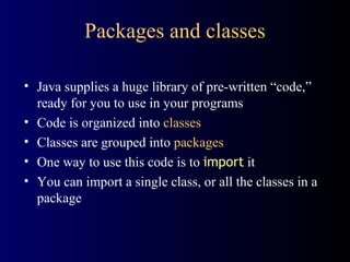 Packages and classes Java supplies a huge library of pre-written “code,” ready for you to use in your programs Code is organized into  classes Classes are grouped into  packages One way to use this code is to  import  it You can import a single class, or all the classes in a package 