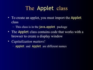 The  Applet   class To create an applet, you must import the  Applet  class This class is in the  java.applet   package The   Applet   class contains code that works with a browser to create a display window Capitalization matters!  applet   and  Applet   are different names 