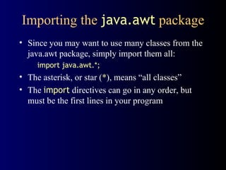 Importing the  java.awt  package Since you may want to use many classes from the java.awt package, simply import them all: import java.awt.*; The asterisk, or star ( * ), means “all classes” The  import  directives can go in any order, but must be the first lines in your program 