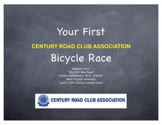 Your First
CENTURY ROAD CLUB ASSOCIATION

     Bicycle Race
                   Adapted from:
                “My First Bike Race”
        Kristen Dieffenbach, Ph.D., CCAASP
              West Virginia University
        Level 1 USA Cycling Licensed Coach
 