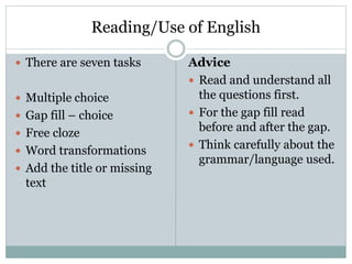 Reading/Use of English
 There are seven tasks
 Multiple choice
 Gap fill – choice
 Free cloze
 Word transformations
 Add the title or missing
text
Advice
 Read and understand all
the questions first.
 For the gap fill read
before and after the gap.
 Think carefully about the
grammar/language used.
 