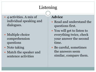 Listening
 4 activities. A mix of
individual speaking and
dialogues.
 Multiple choice
comprehension
questions
 Note taking
 Match the speaker and
sentence activities
Advice
 Read and understand the
questions first.
 You will get to listen to
everything twice, check
your answer the second
time.
 Be careful, sometimes
the answers seem
similar, compare them.
 