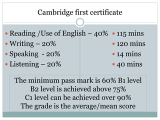 Cambridge first certificate
 Reading /Use of English – 40%
 Writing – 20%
 Speaking - 20%
 Listening – 20%
 115 mins
 120 mins
 14 mins
 40 mins
The minimum pass mark is 60% B1 level
B2 level is achieved above 75%
C1 level can be achieved over 90%
The grade is the average/mean score
 