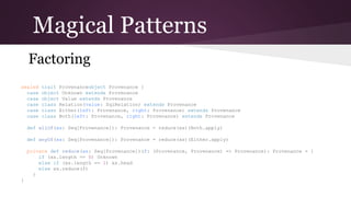 Magical Patterns
Factoring
sealed
object
case
case
case
case
case

trait Provenance
Provenance {
object Unknown extends Provenance
object Value extends Provenance
class Relation(value: SqlRelation) extends Provenance
class Either(left: Provenance, right: Provenance) extends Provenance
class Both(left: Provenance, right: Provenance) extends Provenance

def allOf(xs: Seq[Provenance]): Provenance = reduce(xs)(Both.apply)
def anyOf(xs: Seq[Provenance]): Provenance = reduce(xs)(Either.apply)
private def reduce(xs: Seq[Provenance])(
f: (Provenance, Provenance) => Provenance): Provenance = {
if (xs.length == 0) Unknown
else if (xs.length == 1) xs.head
else xs.reduce(f)
}
}

 