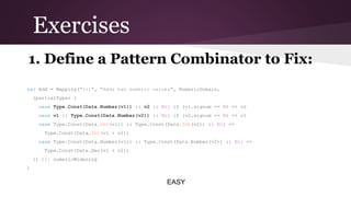Exercises
1. Define a Pattern Combinator to Fix:
val Add = Mapping(
"(+)", "Adds two numeric values" NumericDomain,
,
(partialTyper {
case Type.Const(Data.Number(v1)) :: v2 :: Nil if (v1.signum == 0) => v2
case v1 :: Type.Const(Data.Number(v2)) :: Nil if (v2.signum == 0) => v1
case Type.Const(Data.
Int(v1)) :: Type.Const(Data.
Int(v2)) :: Nil =>
Type.Const(Data.
Int(v1 + v2))
case Type.Const(Data.Number(v1)) :: Type.Const(Data.Number(v2)) ::
Nil =>
Type.Const(Data.Dec(v1 + v2))
}) ||| numericWidening
)

EASY

 