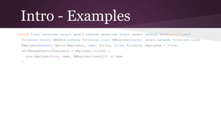 Intro - Examples
sealed trait Level
case object Level1 extends Level
case object Level2 extends Level

sealed trait Title
case object DBAdmin extends Title
case class SWEngineer(level: Level) extends Title

case class Employee(manager: Option[Employee], name: String, title: Title)

val employees = ???

val selfManagedLevel2Engineers = employees.collect {
case Employee(None, name, SWEngineer(Level2)) => name
}

 