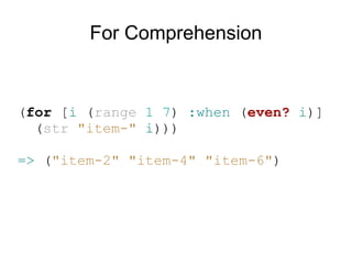 For Comprehension


(for [i (range 1 7) :when (even? i)]
  (str "item-" i)))

=> ("item-2" "item-4" "item-6")
 